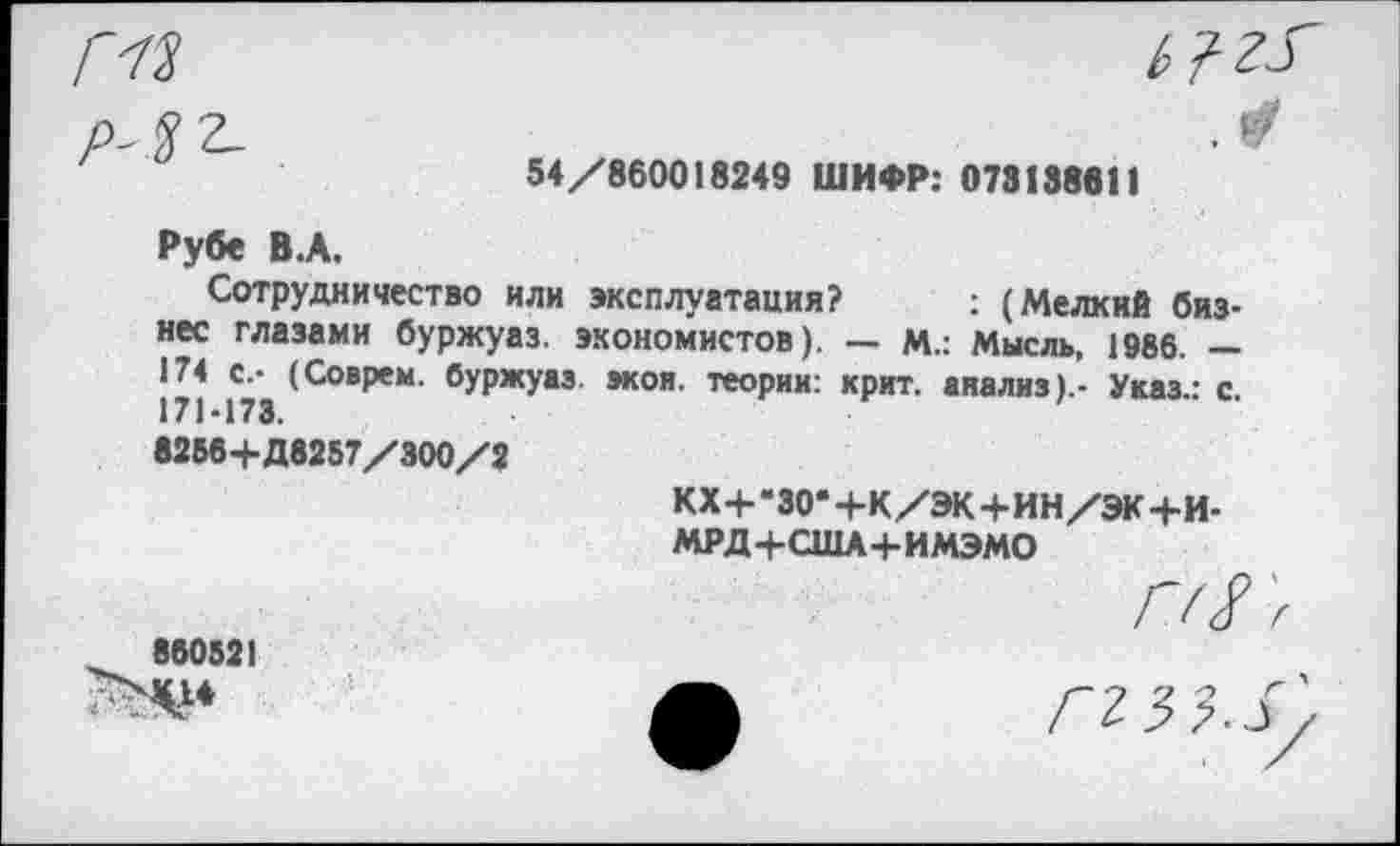 ﻿ГН	ь ? г.г
54/860018249 ШИФР: 073138811
Рубе В.А.
Сотрудничество или эксплуатация? ; (Мелкий бизнес глазами буржуаз. экономистов). — М.: Мысль, 1986. — 171 173 (С°ВреМ' °УРжУа® >кон- теории: крит. анализ).- Указ.: с.
8256+Д8257/300/2
кх+-зо*+к/эк+ин/эк+и-
МРД+США+ИМЭМО
Г// >
860521
ф ггз